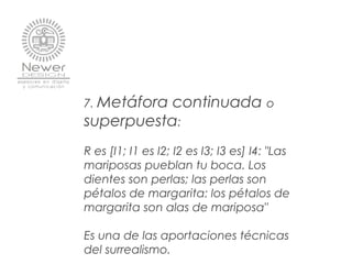 7. Metáfora continuada o
superpuesta:
R es [I1; I1 es I2; I2 es I3; I3 es] I4: "Las
mariposas pueblan tu boca. Los
dientes son perlas; las perlas son
pétalos de margarita: los pétalos de
margarita son alas de mariposa"
Es una de las aportaciones técnicas
del surrealismo.
 