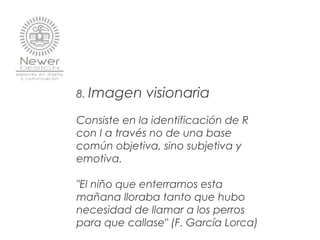 8. Imagen visionaria
Consiste en la identificación de R
con I a través no de una base
común objetiva, sino subjetiva y
emotiva.
"El niño que enterramos esta
mañana lloraba tanto que hubo
necesidad de llamar a los perros
para que callase" (F. García Lorca)
 