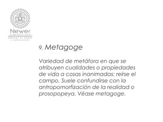 9. Metagoge
Variedad de metáfora en que se
atribuyen cualidades o propiedades
de vida a cosas inanimadas: reírse el
campo. Suele confundirse con la
antropomorfización de la realidad o
prosopopeya. Véase metagoge.
 