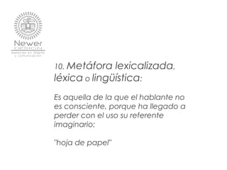 10. Metáfora lexicalizada,
léxica o lingüística:
Es aquella de la que el hablante no
es consciente, porque ha llegado a
perder con el uso su referente
imaginario:
"hoja de papel"
 