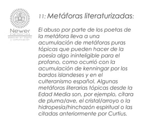 11: Metáforas literaturizadas:
El abuso por parte de los poetas de
la metáfora lleva a una
acumulación de metáforas puras
tópicas que pueden hacer de la
poesía algo ininteligible para el
profano, como ocurrió con la
acumulación de kenningar por los
bardos islandeses y en el
culteranismo español. Algunas
metáforas literarias tópicas desde la
Edad Media son, por ejemplo, cítara
de pluma/ave, el cristal/arroyo o la
hidropesía/hinchazón espiritual o las
citadas anteriormente por Curtius.
 
