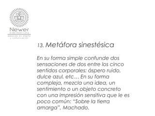 13. Metáfora sinestésica
En su forma simple confunde dos
sensaciones de dos entre los cinco
sentidos corporales: áspero ruido,
dulce azul, etc… En su forma
compleja, mezcla una idea, un
sentimiento o un objeto concreto
con una impresión sensitiva que le es
poco común: “Sobre la tierra
amarga”, Machado.
 