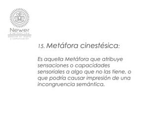 15. Metáfora cinestésica:
 
Es aquella Metáfora que atribuye
sensaciones o capacidades
sensoriales a algo que no las tiene, o
que podría causar impresión de una
incongruencia semántica.
 