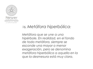 16. Metáfora hiperbólica:
 
Metáfora que se une a una
hipérbole. En realidad, en el fondo
de toda metáfora, siempre se
esconde una mayor o menor
exageración, pero se denomina
metáfora hiperbólica a aquella en la
que la desmesura está muy clara.
 