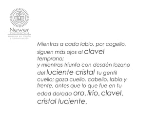 Mientras a cada labio, por cogello,
siguen más ojos al clavel
temprano;
y mientras triunfa con desdén lozano
del luciente cristal tu gentil
cuello; goza cuello, cabello, labio y
frente, antes que lo que fue en tu
edad dorada oro, lirio, clavel,
cristal luciente.
 