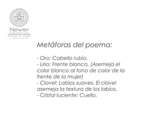 Metáforas del poema:
- Oro: Cabello rubio.
- Lirio: Frente blanca. (Asemeja el
color blanco al tono de color de la
frente de la mujer)
- Clavel: Labios suaves. El clavel
asemeja la textura de los labios.
- Cristal luciente: Cuello.
 