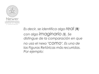Es decir, se identifica algo real (R)
con algo imaginario (I). Se
distingue de la comparación en que
no usa el nexo "como". Es una de
las Figuras Retóricas más recurridas.
Por ejemplo:
 