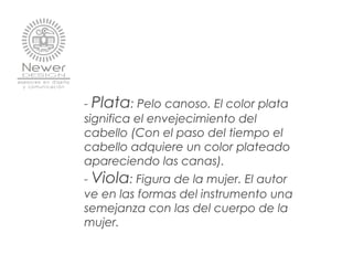- Plata: Pelo canoso. El color plata
significa el envejecimiento del
cabello (Con el paso del tiempo el
cabello adquiere un color plateado
apareciendo las canas).
- Viola: Figura de la mujer. El autor
ve en las formas del instrumento una
semejanza con las del cuerpo de la
mujer.
 