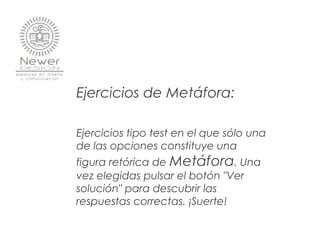 Ejercicios de Metáfora:
Ejercicios tipo test en el que sólo una
de las opciones constituye una
figura retórica de Metáfora. Una
vez elegidas pulsar el botón "Ver
solución" para descubrir las
respuestas correctas. ¡Suerte!
 
