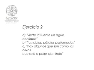 Ejercicio 2
a) "vierte la fuente un agua
confiada"
b) "tus labios, pétalos perfumados"
c) "hay algunos que son como los
olivos,
que solo a palos dan fruto"
 