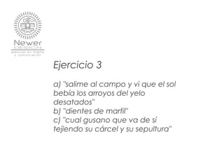 Ejercicio 3
a) "salime al campo y vi que el sol
bebía los arroyos del yelo
desatados"
b) "dientes de marfil"
c) "cual gusano que va de sí
tejiendo su cárcel y su sepultura"
 