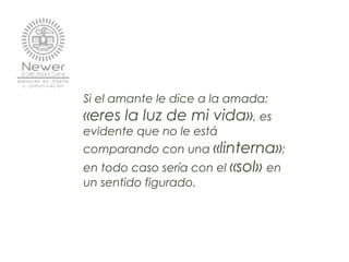 Si el amante le dice a la amada:
«eres la luz de mi vida», es
evidente que no le está
comparando con una «linterna»;
en todo caso sería con el «sol» en
un sentido figurado.
 