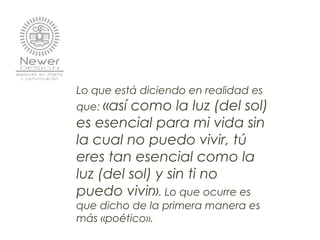 Lo que está diciendo en realidad es
que: «así como la luz (del sol)
es esencial para mi vida sin
la cual no puedo vivir, tú
eres tan esencial como la
luz (del sol) y sin ti no
puedo vivir». Lo que ocurre es
que dicho de la primera manera es
más «poético».
 
