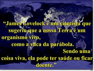 “ James Lovelock é um cientista que sugeriu que a nossa Terra é um organismo vivo,  como a vaca da parábola.  Sendo uma coisa viva, ela pode ter saúde ou ficar doente.”  