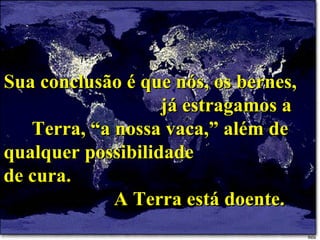 Sua conclusão é que nós, os bernes,  já estragamos a Terra, “a nossa vaca,” além de qualquer possibilidade  de cura.  A Terra está doente. 
