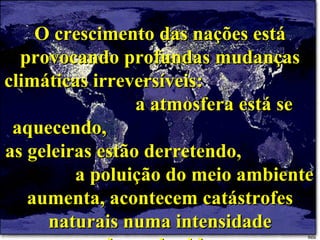 O crescimento das nações está provocando profundas mudanças climáticas irreversíveis:  a atmosfera está se aquecendo,  as geleiras estão derretendo,  a poluição do meio ambiente aumenta, acontecem catástrofes naturais numa intensidade desconhecida. 