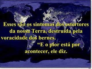 Esses são os sintomas dos estertores da nossa Terra, destruída pela voracidade dos bernes.  “E o pior está por acontecer, ele diz. 