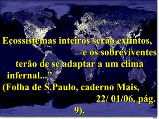 Ecossistemas inteiros serão extintos,  e os sobreviventes terão de se adaptar a um clima infernal...”  (Folha de S.Paulo, caderno Mais,  22/ 01/06, pág. 9). 