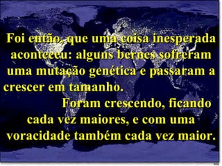 Foi então, que uma coisa inesperada aconteceu: alguns bernes sofreram uma mutação genética e passaram a crescer em tamanho.  Foram crescendo, ficando cada vez maiores, e com uma voracidade também cada vez maior. 