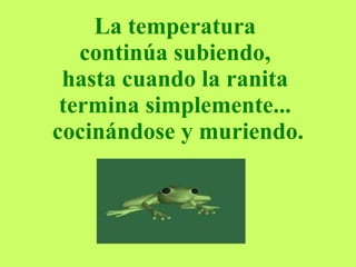 La temperatura  continúa subiendo,  hasta cuando la ranita  termina simplemente...  cocinándose y muriendo. 