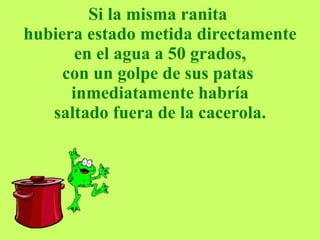 Si la misma ranita  hubiera estado metida directamente  en el agua a 50 grados,  con un golpe de sus patas  inmediatamente habría saltado fuera de la cacerola. 