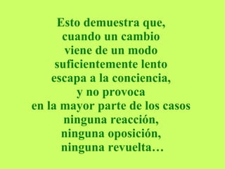Esto demuestra que,  cuando un cambio  viene de un modo  suficientemente lento  escapa a la conciencia,  y no provoca  en la mayor parte de los casos  ninguna reacción,  ninguna oposición,  ninguna revuelta… 