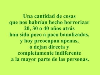 Una cantidad de cosas  que nos habrían hecho horrorizar  20, 30 o 40 años atrás  han sido poco a poco banalizadas,  y hoy preocupan apenas,  o dejan directa y  completamente indiferente  a la mayor parte de las personas. 