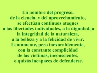 En nombre del progreso,  de la ciencia, y del aprovechamiento,  se efectúan continuos ataques  a las libertades individuales, a la dignidad, a la integridad de la naturaleza,  a la belleza y a la felicidad de vivir.  Lentamente, pero inexorablemente,  con la constante complicidad  de las víctimas, inconscientes,  o quizás incapaces de defenderse. 