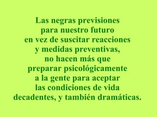 Las negras previsiones  para nuestro futuro  en vez de suscitar reacciones  y medidas preventivas,  no hacen más que  preparar psicológicamente  a la gente para aceptar  las condiciones de vida  decadentes, y también dramáticas.   