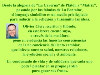 Desde la alegoría de “La Caverna” de Platón a “Matrix”,  pasando por las fábulas de La Fontaine,  el lenguaje simbólico es un medio privilegiado  para inducir a la reflexión y transmitir las ideas. Olivier Clerc, escritor y filósofo,  en este breve cuento suyo,   a través de la metáfora,  pone en evidencia las funestas consecuencias  de la no conciencia del lento cambiar,  que infecta nuestra salud, nuestras relaciones,  la evolución social y el ambiente.   Un condensado de vida y de sabiduría que cada uno  podrá plantar en su propio jardín  para gozar sus frutos. 