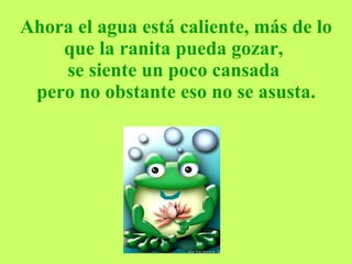Ahora el agua está caliente, más de lo que la ranita pueda gozar,  se siente un poco cansada  pero no obstante eso no se asusta. 