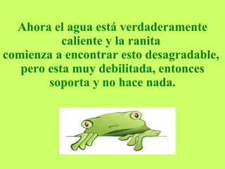 Ahora el agua está verdaderamente caliente y la ranita  comienza a encontrar esto desagradable,  pero esta muy debilitada, entonces soporta y no hace nada. 