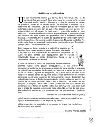 SerDocente sin ser solo Docente
U
Metáfora de las golondrinas
n piar innumerable, intenso y, a la vez, de lo más tenue. ¡Ah, sí, la
partida de las golondrinas! Cada año, hacia la misma fecha, se dan
cita en el tendido eléctrico. Campos y bordes de carretera se cubren
de partituras, como en un cromo barato. Se disponen a emigrar. Es el
estruendo del encuentro. Las que todavía revolotean por el cielo piden
autorización para alinearse con las que se han posado ya sobre su hilo, muy
estremecidas por el deseo de horizontes… enseguida vuelan a toda
velocidad… y cada año el mismo drama: engañadas por la transparencia de
las ventanas un buen número de golondrinas van a estrellarse contra el
tragaluz… nunca falta, tres o cuatro de aquellos idiotas se la pegan siempre
contra los postigos. Es nuestra porción de zoquetes. Nuestras nulidades. No
están en la línea, no siguen el camino recto, retozan al margen. Resultado:
postigo. ¡Ploc! Caída en la alfombra.
Entonces uno las toma, levanta a la golondrina atontada en
la palma de su mano, aguarda a que se despierte, y la manda
a reunirse con sus compañeras. La resucitada emprende su
vuelo, un poco sonada aún, zigzagueando por el espacio
recuperado, luego se dirige directamente hacia el sur y
desaparece camino de su porvenir…
A eso se parece el amor en enseñanza, cuando nuestros
alumnos vuelan como pájaros enloquecidos… a eso deben
consagrar su existencia los profesores, a sacar del coma escolar a una sarta
de golondrinas estrelladas. No lo consiguen siempre, a veces se fracasa al
trazar un camino, algunos no despiertan, se quedan en la alfombra o se
rompen la cabeza contra el siguiente cristal; estos permanecen en nuestra
conciencia como esos agujeros de remordimiento, donde descansan las
golondrinas muertas al fondo de nuestro jardín; pero lo probamos siempre, al
menos lo habremos probado. Son nuestros alumnos. Las cuestiones de
simpatía o antipatía hacia uno u otro (¡cuestiones del todo reales sin
embargo!) no se toman en cuenta. Habría que ser muy listo para decir cuál
era el grado de nuestros sentimientos hacia ellos. No se trata de ese amor.
Una golondrina aturdida es una golondrina que hay que reanimar; y punto es
final.
Tomado de: Mal de Escuela. Pennac (2010)
¿Qué haces cuando los estudiantes vuelan como pájaros enloquecidos, los
ayudas a encontrar la ruta o los alejas de ti y de ella?
¿Reanimas a los que se estrellan, a los que van por la vida desorientados o
los abandonas a susuerte?
Carolina Arenas, (2016)
Arenas2016
 