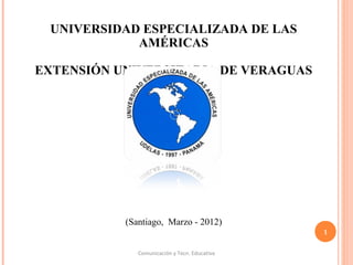 UNIVERSIDAD ESPECIALIZADA DE LAS
AMÉRICAS
EXTENSIÓN UNIVERSITARIA DE VERAGUAS
 
(Santiago,  Marzo - 2012)
Comunicación y Tecn. Educativa
1
 