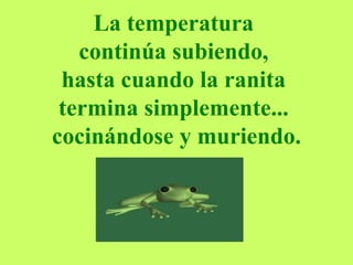 La temperatura  continúa subiendo,  hasta cuando la ranita  termina simplemente...  cocinándose y muriendo. 