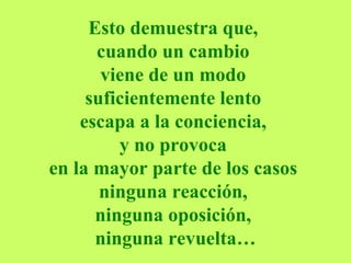 Esto demuestra que,  cuando un cambio  viene de un modo  suficientemente lento  escapa a la conciencia,  y no provoca  en la mayor parte de los casos  ninguna reacción,  ninguna oposición,  ninguna revuelta… 