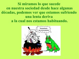 Si miramos lo que sucede  en nuestra sociedad desde hace algunas décadas, podemos ver que estamos sufriendo  una lenta deriva  a la cual nos estamos habituando. 