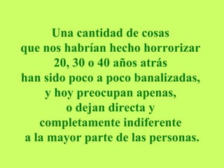 Una cantidad de cosas  que nos habrían hecho horrorizar  20, 30 o 40 años atrás  han sido poco a poco banalizadas,  y hoy preocupan apenas,  o dejan directa y  completamente indiferente  a la mayor parte de las personas. 