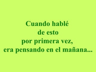 Cuando hablé  de esto por primera vez,  era pensando en el mañana... 