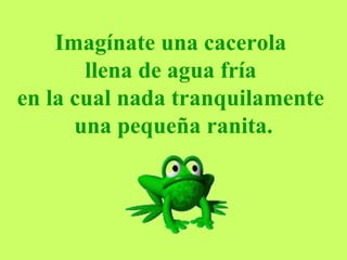 Imagínate una cacerola  llena de agua fría  en la cual nada tranquilamente  una pequeña ranita. 
