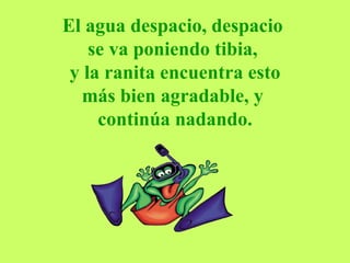 El agua despacio, despacio  se va poniendo tibia,   y la ranita encuentra esto  más bien agradable, y  continúa nadando. 