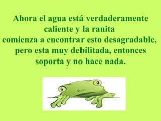 Ahora el agua está verdaderamente caliente y la ranita  comienza a encontrar esto desagradable,  pero esta muy debilitada, entonces soporta y no hace nada. 