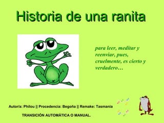 Historia de una ranitaHistoria de una ranita
para leer, meditar y
reenviar, pues,
cruelmente, es cierto y
verdadero…
Autor/a: Philou || Procedencia: Begoña || Remake: Tasmania
TRANSICIÓN AUTOMÁTICA O MANUAL.
 