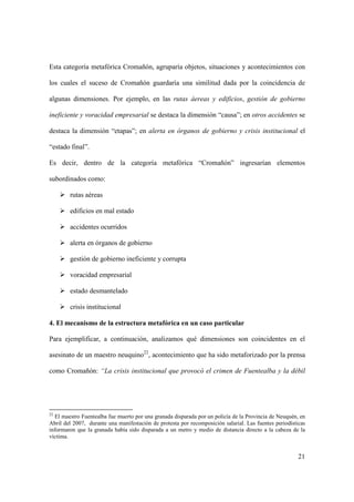 21
Esta categoría metafórica Cromañón, agruparía objetos, situaciones y acontecimientos con
los cuales el suceso de Cromañón guardaría una similitud dada por la coincidencia de
algunas dimensiones. Por ejemplo, en las rutas áereas y edificios, gestión de gobierno
ineficiente y voracidad empresarial se destaca la dimensión “causa”; en otros accidentes se
destaca la dimensión “etapas”; en alerta en órganos de gobierno y crisis institucional el
“estado final”.
Es decir, dentro de la categoría metafórica “Cromañón” ingresarían elementos
subordinados como:
rutas aéreas
edificios en mal estado
accidentes ocurridos
alerta en órganos de gobierno
gestión de gobierno ineficiente y corrupta
voracidad empresarial
estado desmantelado
crisis institucional
4. El mecanismo de la estructura metafórica en un caso particular
Para ejemplificar, a continuación, analizamos qué dimensiones son coincidentes en el
asesinato de un maestro neuquino22
, acontecimiento que ha sido metaforizado por la prensa
como Cromañón: “La crisis institucional que provocó el crimen de Fuentealba y la débil
22
El maestro Fuentealba fue muerto por una granada disparada por un policía de la Provincia de Neuquén, en
Abril del 2007, durante una manifestación de protesta por recomposición salarial. Las fuentes periodísticas
informaron que la granada había sido disparada a un metro y medio de distancia directo a la cabeza de la
víctima.
 