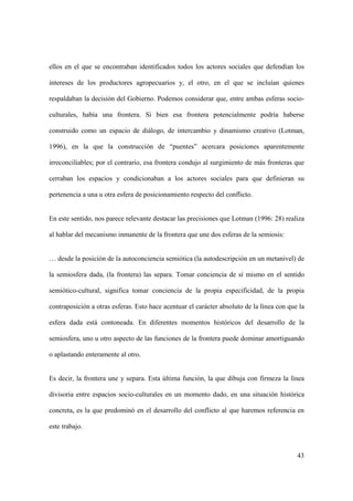 43
ellos en el que se encontraban identificados todos los actores sociales que defendían los
intereses de los productores agropecuarios y, el otro, en el que se incluían quienes
respaldaban la decisión del Gobierno. Podemos considerar que, entre ambas esferas socio-
culturales, había una frontera. Si bien esa frontera potencialmente podría haberse
construido como un espacio de diálogo, de intercambio y dinamismo creativo (Lotman,
1996), en la que la construcción de “puentes” acercara posiciones aparentemente
irreconciliables; por el contrario, esa frontera condujo al surgimiento de más fronteras que
cerraban los espacios y condicionaban a los actores sociales para que definieran su
pertenencia a una u otra esfera de posicionamiento respecto del conflicto.
En este sentido, nos parece relevante destacar las precisiones que Lotman (1996: 28) realiza
al hablar del mecanismo inmanente de la frontera que une dos esferas de la semiosis:
… desde la posición de la autoconciencia semiótica (la autodescripción en un metanivel) de
la semiosfera dada, (la frontera) las separa. Tomar conciencia de sí mismo en el sentido
semiótico-cultural, significa tomar conciencia de la propia especificidad, de la propia
contraposición a otras esferas. Esto hace acentuar el carácter absoluto de la línea con que la
esfera dada está contoneada. En diferentes momentos históricos del desarrollo de la
semiosfera, uno u otro aspecto de las funciones de la frontera puede dominar amortiguando
o aplastando enteramente al otro.
Es decir, la frontera une y separa. Esta última función, la que dibuja con firmeza la línea
divisoria entre espacios socio-culturales en un momento dado, en una situación histórica
concreta, es la que predominó en el desarrollo del conflicto al que haremos referencia en
este trabajo.
 