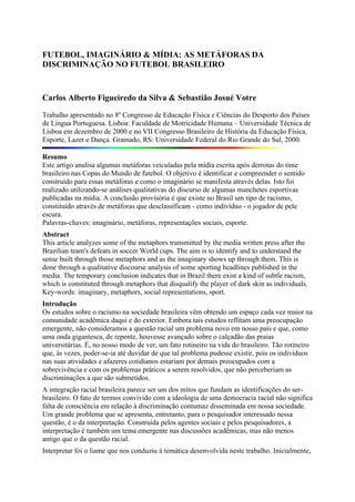 FUTEBOL, IMAGINÁRIO & MÍDIA: AS METÁFORAS DA
DISCRIMINAÇÃO NO FUTEBOL BRASILEIRO



Carlos Alberto Figueiredo da Silva & Sebastião Josué Votre

Trabalho apresentado no 8º Congresso de Educação Física e Ciências do Desporto dos Países
de Língua Portuguesa. Lisboa: Faculdade de Motricidade Humana – Universidade Técnica de
Lisboa em dezembro de 2000 e no VII Congresso Brasileiro de História da Educação Física,
Esporte, Lazer e Dança. Gramado, RS: Universidade Federal do Rio Grande do Sul, 2000.

Resumo
Este artigo analisa algumas metáforas veiculadas pela mídia escrita após derrotas do time
brasileiro nas Copas do Mundo de futebol. O objetivo é identificar e compreender o sentido
construído para essas metáforas e como o imaginário se manifesta através delas. Isto foi
realizado utilizando-se análises qualitativas do discurso de algumas manchetes esportivas
publicadas na mídia. A conclusão provisória é que existe no Brasil um tipo de racismo,
constituído através de metáforas que desclassificam - como indivíduo - o jogador de pele
escura.
Palavras-chaves: imaginário, metáforas, representações sociais, esporte.
Abstract
This article analyzes some of the metaphors transmitted by the media written press after the
Brazilian team's defeats in soccer World cups. The aim is to identify and to understand the
sense built through those metaphors and as the imaginary shows up through them. This is
done through a qualitative discourse analysis of some sporting headlines published in the
media. The temporary conclusion indicates that in Brazil there exist a kind of subtle racism,
which is constituted through metaphors that disqualify the player of dark skin as individuals.
Key-words: imaginary, metaphors, social representations, sport.
Introdução
Os estudos sobre o racismo na sociedade brasileira vêm obtendo um espaço cada vez maior na
comunidade acadêmica daqui e do exterior. Embora tais estudos reflitam uma preocupação
emergente, não consideramos a questão racial um problema novo em nosso país e que, como
uma onda gigantesca, de repente, houvesse avançado sobre o calçadão das praias
universitárias. É, no nosso modo de ver, um fato rotineiro na vida do brasileiro. Tão rotineiro
que, às vezes, poder-se-ia até duvidar de que tal problema pudesse existir, pois os indivíduos
nas suas atividades e afazeres cotidianos estariam por demais preocupados com a
sobrevivência e com os problemas práticos a serem resolvidos, que não perceberiam as
discriminações a que são submetidos.
A integração racial brasileira parece ser um dos mitos que fundam as identificações do ser-
brasileiro. O fato de termos convivido com a ideologia de uma democracia racial não significa
falta de consciência em relação à discriminação contumaz disseminada em nossa sociedade.
Um grande problema que se apresenta, entretanto, para o pesquisador interessado nessa
questão, é o da interpretação. Construída pelos agentes sociais e pelos pesquisadores, a
interpretação é também um tema emergente nas discussões acadêmicas, mas não menos
antigo que o da questão racial.
Interpretar foi o liame que nos conduziu à temática desenvolvida neste trabalho. Inicialmente,
 