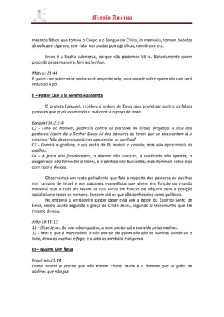 Missão América


mesmos lábios que tomou o Corpo e o Sangue de Cristo, in memória, tomam bebidas
alcoólicas e cigarros, sem falar nas piadas pornográficas, mentiras e etc.

      Jesus é a Rocha submersa, porque não podemos Vê-lo. Notoriamente quem
procede dessa maneira, fere ao Senhor.

Mateus 21:44
E quem cair sobre esta pedra será despedaçado; mas aquele sobre quem ela cair será
reduzido a pó.

II – Pastor Que a Si Mesmo Apascenta

       O profeta Ezequiel, recebeu a ordem de Deus para profetizar contra os falsos
pastores que praticavam todo o mal contra o povo de Israel.

Ezequiel 34:2-3-4
02 - Filho do homem, profetiza contra os pastores de Israel; profetiza, e dize aos
pastores: Assim diz o Senhor Deus: Ai dos pastores de Israel que se apascentam a si
mesmos! Não devem os pastores apascentar as ovelhas?
03 - Comeis a gordura, e vos vestis da lã; matais o cevado; mas não apascentais as
ovelhas.
04 - A fraca não fortalecestes, a doente não curastes, a quebrada não ligastes, a
desgarrada não tornastes a trazer, e a perdida não buscastes; mas dominais sobre elas
com rigor e dureza.

        Observamos um texto polivalente que fala a respeito dos pastores de ovelhas
nos campos de Israel e nos pastores evangélicos que vivem em função do mundo
material, que a cada dia levam as suas vidas em função de adquirir bens e posição
social diante todos os homens. Existem até os que são conhecidos como políticos.
        No entanto o verdadeiro pastor deve está sob a égide do Espírito Santo de
Deus, sendo usado segundo a graça de Cristo Jesus, segundo o testemunho que Ele
mesmo deixou.

João 10:11-12
11 - Disse Jesus: Eu sou o bom pastor; o bom pastor dá a sua vida pelas ovelhas.
12 - Mas o que é mercenário, e não pastor, de quem não são as ovelhas, vendo vir o
lobo, deixa as ovelhas e foge; e o lobo as arrebata e dispersa.

III – Nuvem Sem Água

Provérbio 25:14
Como nuvens e ventos que não trazem chuva, assim é o homem que se gaba de
dádivas que não fez.
 