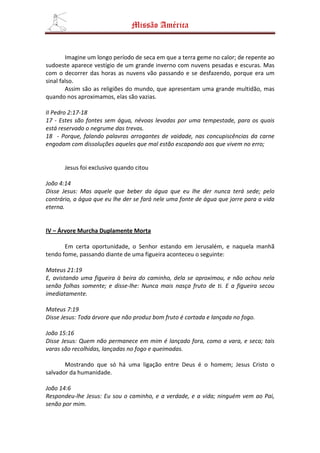 Missão América


        Imagine um longo período de seca em que a terra geme no calor; de repente ao
sudoeste aparece vestígio de um grande inverno com nuvens pesadas e escuras. Mas
com o decorrer das horas as nuvens vão passando e se desfazendo, porque era um
sinal falso.
        Assim são as religiões do mundo, que apresentam uma grande multidão, mas
quando nos aproximamos, elas são vazias.

II Pedro 2:17-18
17 - Estes são fontes sem água, névoas levadas por uma tempestade, para os quais
está reservado o negrume das trevas.
18 - Porque, falando palavras arrogantes de vaidade, nas concupiscências da carne
engodam com dissoluções aqueles que mal estão escapando aos que vivem no erro;


       Jesus foi exclusivo quando citou

João 4:14
Disse Jesus: Mas aquele que beber da água que eu lhe der nunca terá sede; pelo
contrário, a água que eu lhe der se fará nele uma fonte de água que jorre para a vida
eterna.


IV – Árvore Murcha Duplamente Morta

       Em certa oportunidade, o Senhor estando em Jerusalém, e naquela manhã
tendo fome, passando diante de uma figueira aconteceu o seguinte:

Mateus 21:19
E, avistando uma figueira à beira do caminho, dela se aproximou, e não achou nela
senão folhas somente; e disse-lhe: Nunca mais nasça fruto de ti. E a figueira secou
imediatamente.

Mateus 7:19
Disse Jesus: Toda árvore que não produz bom fruto é cortada e lançada no fogo.

João 15:16
Disse Jesus: Quem não permanece em mim é lançado fora, como a vara, e seca; tais
varas são recolhidas, lançadas no fogo e queimadas.

       Mostrando que só há uma ligação entre Deus é o homem; Jesus Cristo o
salvador da humanidade.

João 14:6
Respondeu-lhe Jesus: Eu sou o caminho, e a verdade, e a vida; ninguém vem ao Pai,
senão por mim.
 