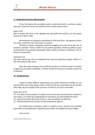 Missão América



V – Ondas Que Escumam Abominações

       O mar faz espuma de sua própria sujeira, mostrando assim a sua força e poder
para que os demais o tema. Da mesma forma os ímpios querem fazer.

Isaias 57:20
Mas os ímpios são como o mar agitado; pois não pode estar quieto, e as suas águas
lançam de si lama e lodo.

       Normalmente os pecadores destituídos da Gloria de Deus, não gostam de falar
em morte, cemitério e etc. Pois temem o assunto.
       Quando se sentem ameaçados mostram arrogância em suas armas para ver se
afastam o opositor. Outros confiam no seu poder aquisitivo, influencia política e grau
de parentesco com pessoas importantes. Mas a Palavra de Deus é imbatível e não se
deixa ser escarnecida.

Eclesiastes 9:4
Ora, para aquele que está na companhia dos vivos há esperança; porque melhor é o
cão vivo do que o leão morto.

       Deus não aceita ameaças nem sacrifícios humanos; o homem é quem se molhar
na água da sua própria iniqüidade, o Senhor sempre foi mais que vencedor porque Ele
é Soberano.

VI – Estrela Errante


       Lendo os relatos Bíblicos, observamos que Lúcifer (estrala da manhã), era um
anjo de brilho, que muito agrava a Deus. Porém um dia esse anjo deixou-se ser vencido
pela cobiça do seu coração vindo a perecer no inferno, sem paz e comunhão.

Isaias 14:1-14-15
13 - E tu dizias no teu coração: Eu subirei ao céu; acima das estrelas de Deus exaltarei o
meu trono; e no monte da congregação me assentarei, nas extremidades do norte;
14 - Subirei acima das alturas das nuvens, e serei semelhante ao Altíssimo.
15 - Contudo levado serás ao Seol, ao mais profundo do abismo.

       No entanto Deus precipitou Lúcifer no abismo escuro, ficando esta condição
para todos os desobedientes e seguidores que cedem aos engodos do anjo maligno.

          Jesus te ama

Presbítero Robson Colaço de Lucena
 