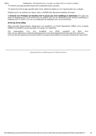 1/6/2014 Metaforespress - Ένα terminal δεναρκεί γι α να φέρει την«άνοι ξη», θέλει και τεράστι ες υποδομές
http://metaforespress.gr/gnomh/item/7762-ena-terminal-den-arkei-gia-na-ferei-tin-anoiksi-thelei-kai-terasties-ypodomes.html?tmpl=component&print=1 3/3
-Το κόστος γης έχει μειωθεί σημαντικά (παραμένει όμως υψηλό),
-Το εργατικό κόστος έχει μειωθεί πάρα πολύ, ειδικά σε σχέση με την τεχνογνωσία που υπάρχει.
Παρόλα αυτά, σε μελέτες που έχουν γίνει, η Ελλάδα δεν θεωρείται logistics hot spot.
Η απουσία των Prologis και Gazeley από τη χώρα μας είναι πρόβλημα ή πρόκληση; Στο χέρι μας
είναι να διαφημίσουμε τις δυνατότητες της χώρας μας και να προσελκύσουμε τέτοιες επενδύσεις, ο
καθένας από το πόστο του και να κινηθούμε πιο γρήγορα από τους πολιτικούς.
Αντώνης Αντωνιάδης
(Έχει σπουδές Μηχανολόγου Μηχανικού και εργάζεται ως Chief Operations Officer στην εταιρεία
VIANOX και διαθέτει μακρά εμπειρία στο χώρο των logistics)
Την παρουσίαση του, στο συνέδριο του ELAC μπορείτε να δείτε στο:
http://www.slideshare.net/antoniadis/greece-a-sea-land-logistical-hub-through-the-centuries-
turns-to-be-the-gateway-of-south-eastern-europe-presentation-at-ice-elac-conference-may-2104
Designed By B-conn Metaforespress All Rights Reserved
 